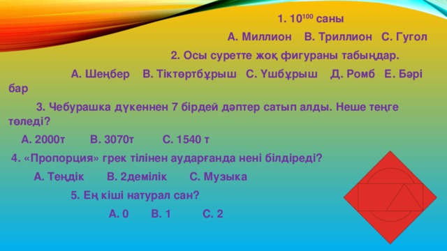  1. 10 100 саны  А. Миллион В. Триллион С. Гугол  2. Осы суретте жоқ фигураны табыңдар.  А. Шеңбер В. Тіктөртбұрыш С. Үшбұрыш Д. Ромб Е. Бәрі бар  3. Чебурашка дүкеннен 7 бірдей дәптер сатып алды. Неше теңге төледі?  А. 2000т В. 3070т С. 1540 т  4. «Пропорция» грек тілінен аударғанда нені білдіреді?  А. Теңдік В. 2демілік С. Музыка  5. Ең кіші натурал сан?  А. 0 В. 1 С. 2 