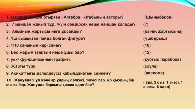 1. Өздеріңіз оқып отырған «Алгебра» кітабының авторы?  (Шыныбеков) (7) 2. 7 майшам жанып тұр, 4-уін сөндірсек неше майшам қалады? (өзінің жартысына) 3. Алманың жартысы неге ұқсайды? 4. Үш сызықтан пайда болған фигура? (үшбұрыш) 5. 1/10 санының кері саны? (10) (12) 6. Бес жарым таяқтың неше ұшы бар? (кубтық парабола) 7. у=х 3 функциясының графигі. 8. Жарты түзу. (сәуле) 9. Ақиқаттығы дәлелдеусіз қабылданатын сөйлем?  (аксиома) 10.  Жанұяда 2 ұл және әр ұлдың 2 әпкесі, 1әкесі бар. Әр қыздың бір анасы бар. Жанұяда барлығы қанша адам бар?   ( 2ұл, 2 қыз, 1 әкесі, 1 анасы- 6 адам)  