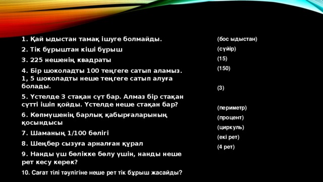 1. Қай ыдыстан тамақ ішуге болмайды. (бос ыдыстан) 2. Тік бұрыштан кіші бұрыш (сүйір) (15) 3. 225 нешенің квадраты (150) 4. Бір шоколадты 100 теңгеге сатып аламыз. 1, 5 шоколадты неше теңгеге сатып алуға болады.  5. Үстелде 3 стақан сүт бар. Алмаз бір стақан сүтті ішіп қойды. Үстелде неше стақан бар? 6. Көпмүшенің барлық қабырғаларының қосындысы (3) 7. Шаманың 1/100 бөлігі  8. Шеңбер сызуға арналған құрал (периметр) 9. Нанды үш бөлікке бөлу үшін, нанды неше рет кесу керек? (процент) 10. Сағат тілі тәулігіне неше рет тік бұрыш жасайды? (циркуль) (екі рет) (4 рет) 