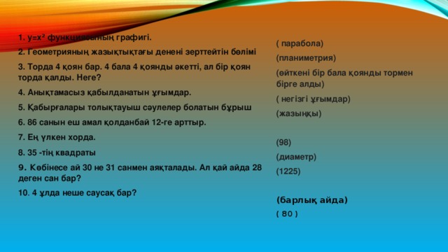 1. у=х 2 функциясының графигі. 2. Геометрияның жазықтықтағы денені зерттейтін бөлімі 3. Торда 4 қоян бар. 4 бала 4 қоянды әкетті, ал бір қоян торда қалды. Неге? 4. Анықтамасыз қабылданатын ұғымдар. 5. Қабырғалары толықтауыш сәулелер болатын бұрыш 6. 86 санын еш амал қолданбай 12-ге арттыр. 7. Ең үлкен хорда. 8. 35 -тің квадраты 9. Көбінесе ай 30 не 31 санмен аяқталады. Ал қай айда 28 деген сан бар? 10 . 4 ұлда неше саусақ бар? ( парабола) (планиметрия) (өйткені бір бала қоянды тормен бірге алды) ( негізгі ұғымдар) (жазыңқы)  (98) (диаметр) (1225)  (барлық айда) ( 80 ) 