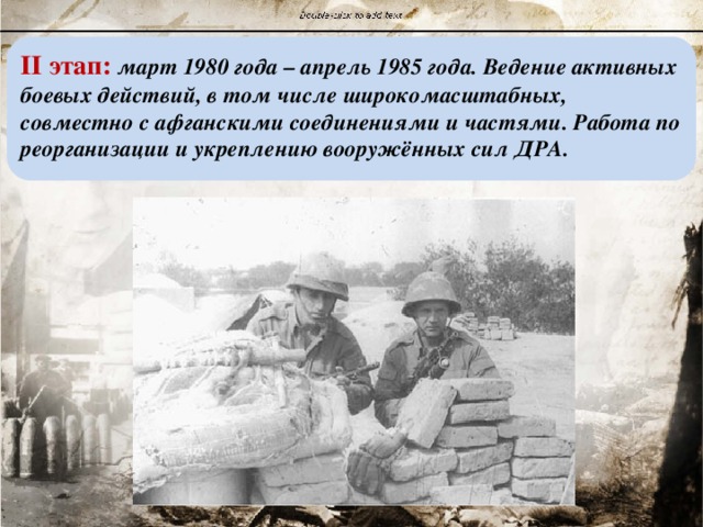 II этап: март 1980 года – апрель 1985 года. Ведение активных боевых действий, в том числе широкомасштабных, совместно с афганскими соединениями и частями. Работа по реорганизации и укреплению вооружённых сил ДРА. 