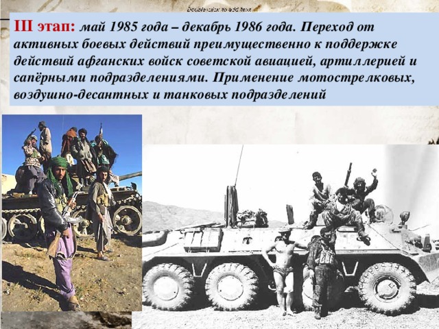 III этап: май 1985 года – декабрь 1986 года. Переход от активных боевых действий преимущественно к поддержке действий афганских войск советской авиацией, артиллерией и сапёрными подразделениями. Применение мотострелковых, воздушно-десантных и танковых подразделений 