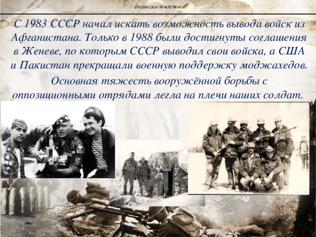 С 1983 СССР начал искать возможность вывода войск из Афганистана. Только в 1988 были достигнуты соглашения в Женеве, по которым СССР выводил свои войска, а США и Пакистан прекращали военную поддержку моджахедов. Основная тяжесть вооружённой борьбы с оппозиционными отрядами легла на плечи наших солдат. 
