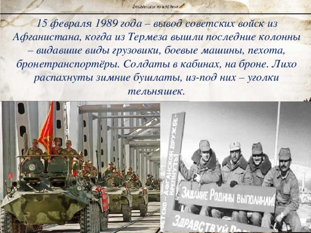 15 февраля 1989 года – вывод советских войск из Афганистана, когда из Термеза вышли последние колонны – видавшие виды грузовики, боевые машины, пехота, бронетранспортёры. Солдаты в кабинах, на броне. Лихо распахнуты зимние бушлаты, из-под них – уголки тельняшек. 