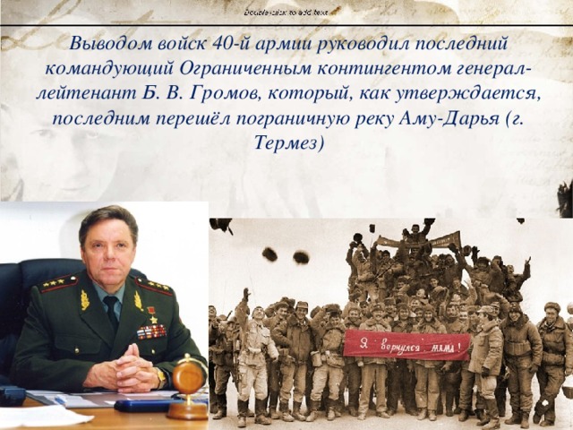 Выводом войск 40-й армии руководил последний командующий Ограниченным контингентом генерал-лейтенант Б. В. Громов, который, как утверждается, последним перешёл пограничную реку Аму-Дарья (г. Термез) 
