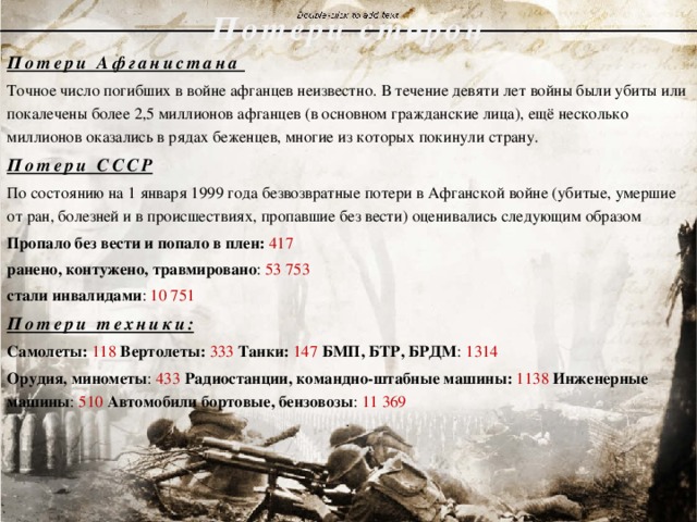 Потери сторон   Потери Афганистана Точное число погибших в войне афганцев неизвестно. В течение девяти лет войны были убиты или покалечены более 2,5 миллионов афганцев (в основном гражданские лица), ещё несколько миллионов оказались в рядах беженцев, многие из которых покинули страну. Потери СССР По состоянию на 1 января 1999 года безвозвратные потери в Афганской войне (убитые, умершие от ран, болезней и в происшествиях, пропавшие без вести) оценивались следующим образом Пропало без вести и попало в плен: 417 ранено, контужено, травмировано : 53 753 стали инвалидами : 10 751 Потери техники: Самолеты:  118  Вертолеты: 333  Танки: 147  БМП, БТР, БРДМ : 1314 Орудия, минометы : 433 Радиостанции, командно-штабные машины: 1138 Инженерные машины : 510  Автомобили бортовые, бензовозы : 11 369 . 