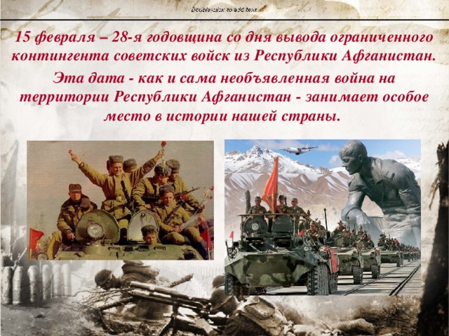 15 февраля – 28-я годовщина со дня вывода ограниченного контингента советских войск из Республики Афганистан. Эта дата - как и сама необъявленная война на территории Республики Афганистан - занимает особое место в истории нашей страны. 