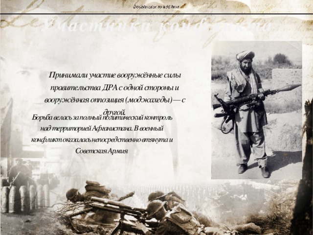 Участники конфликта Принимали участие вооружённые силы правительства ДРА с одной стороны и вооружённая оппозиция (моджахеды) — с другой. Борьба велась за полный политический контроль над территорией Афганистана. В военный конфликт оказалась непосредственно втянута и Советская Армия 