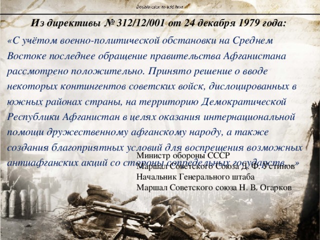 Из директивы № 312/12/001 от 24 декабря 1979 года: «С учётом военно-политической обстановки на Среднем Востоке последнее обращение правительства Афганистана рассмотрено положительно. Принято решение о вводе некоторых контингентов советских войск, дислоцированных в южных районах страны, на территорию Демократической Республики Афганистан в целях оказания интернациональной помощи дружественному афганскому народу, а также создания благоприятных условий для воспрещения возможных антиафганских акций со стороны сопредельных государств…» Министр обороны СССР Маршал Советского Союза Д. Ф. Устинов Начальник Генерального штаба Маршал Советского союза Н. В. Огарков 