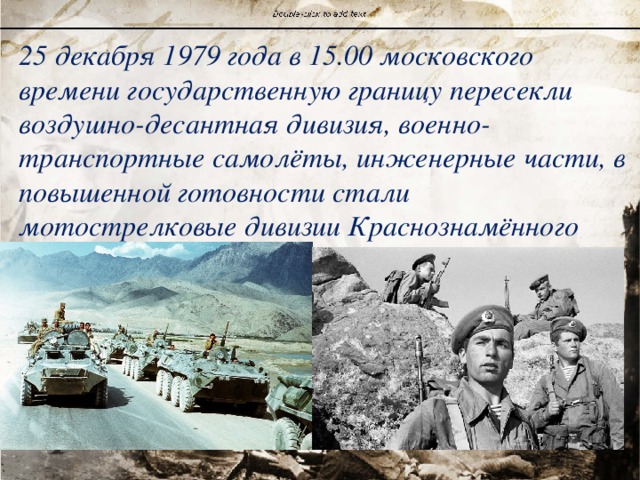 25 декабря 1979 года в 15.00 московского времени государственную границу пересекли воздушно-десантная дивизия, военно-транспортные самолёты, инженерные части, в повышенной готовности стали мотострелковые дивизии Краснознамённого военного округа. 