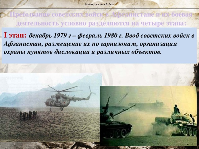 Пребывание советских войск в Афганистане и их боевая деятельность условно разделяются на четыре этапа: I этап:  декабрь 1979 г – февраль 1980 г. Ввод советских войск в Афганистан, размещение их по гарнизонам, организация охраны пунктов дислокации и различных объектов.  