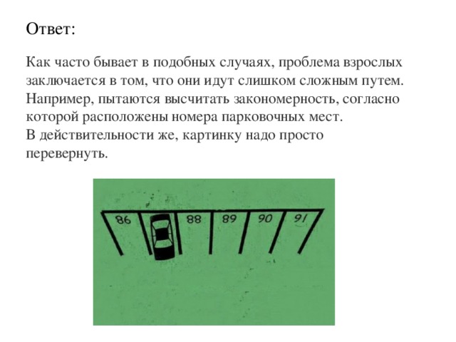 Ответ: Как часто бывает в подобных случаях, проблема взрослых заключается в том, что они идут слишком сложным путем. Например, пытаются высчитать закономерность, согласно которой расположены номера парковочных мест. В действительности же, картинку надо просто перевернуть. 