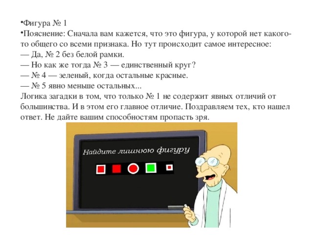 Фигура № 1 Пояснение: Сначала вам кажется, что это фигура, у которой нет какого-то общего со всеми признака. Но тут происходит самое интересное:  — Да, № 2 без белой рамки.  — Но как же тогда № 3 — единственный круг?  — № 4 — зеленый, когда остальные красные.  — № 5 явно меньше остальных...  Логика загадки в том, что только № 1 не содержит явных отличий от большинства. И в этом его главное отличие. Поздравляем тех, кто нашел ответ. Не дайте вашим способностям пропасть зря. 