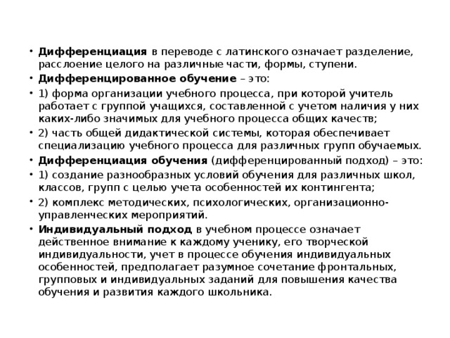Дифференциация  в переводе с латинского означает разделение, расслоение целого на различные части, формы, ступени. Дифференцированное обучение  – это: 1) форма организации учебного процесса, при которой учитель работает с группой учащихся, составленной с учетом наличия у них каких-либо значимых для учебного процесса общих качеств; 2) часть общей дидактической системы, которая обеспечивает специализацию учебного процесса для различных групп обучаемых. Дифференциация обучения  (дифференцированный подход) – это: 1) создание разнообразных условий обучения для различных школ, классов, групп с целью учета особенностей их контингента; 2) комплекс методических, психологических, организационно- управленческих мероприятий. Индивидуальный подход  в учебном процессе означает действенное внимание к каждому ученику, его творческой индивидуальности, учет в процессе обучения индивидуальных особенностей, предполагает разумное сочетание фронтальных, групповых и индивидуальных заданий для повышения качества обучения и развития каждого школьника. 