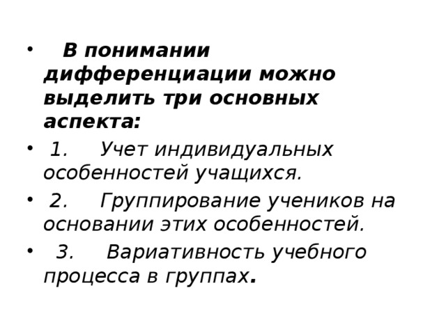     В понимании дифференциации можно выделить три основных аспекта:   1.     Учет индивидуальных особенностей учащихся.   2.     Группирование учеников на основании этих особенностей.   3.     Вариативность учебного процесса в группах . 