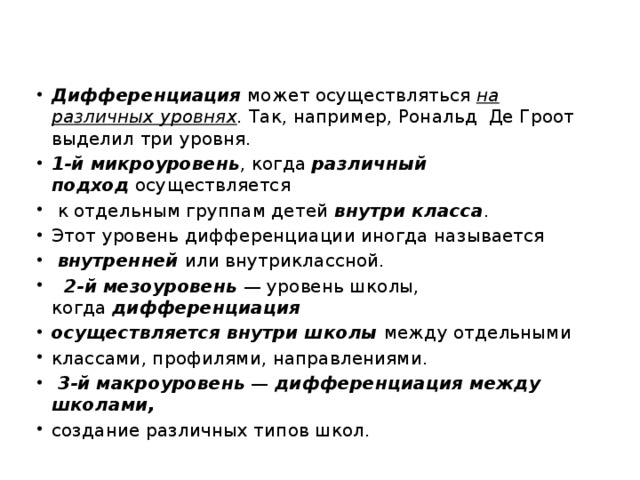 Дифференциация  может осуществляться  на различных уровнях .  Так, например, Рональд  Де Гроот   выделил три уровня. 1-й микроуровень , когда  различный подход  осуществляется   к отдельным группам детей  внутри класса . Этот уровень дифференциации иногда называется   внутренней  или внутриклассной.   2-й мезоуровень  — уровень школы, когда  дифференциация осуществляется   внутри школы  между отдельными классами, профилями, направлениями.   3-й макроуровень  —  дифференциация между школами,   создание различных типов школ. 