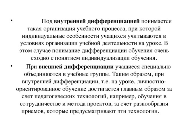              Под  внутренней дифференциацией  понимается такая организация учебного процесса, при которой индивидуальные особенности учащихся учитываются в условиях организации учебной деятельности на уроке. В этом случае понимание дифференциации обучения очень сходно с понятием индивидуализации обучения.        При  внешней дифференциации  учащиеся специально объединяются в учебные группы. Таким образом, при внутренней дифференциации, т.е. на уроке, личностно-ориентированное обучение достигается главным образом за счет педагогических технологий, например, обучения в сотрудничестве и метода проектов, за счет разнообразия приемов, которые предусматривают эти технологии.     