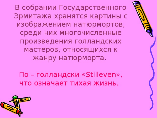 В собрании Государственного Эрмитажа хранятся картины с изображением натюрмортов, среди них многочисленные произведения голландских мастеров, относящихся к жанру натюрморта.   По – голландски «Stilleven», что означает тихая жизнь.  