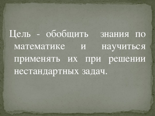 Цель - обобщить знания по математике и научиться применять их при решении нестандартных задач. 