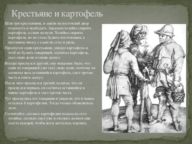 Крестьяне и картофель Шли три крестьянина, и зашли на постоялый двор отдохнуть и пообедать. Заказали хозяйке сварить картофель, а сами заснули. Хозяйка сварила картофель, но не стала будить постояльцев, а поставила миску с едою на стол и ушла. Проснулся один крестьянин, увидел картофель и, чтоб не будить товарищей, сосчитал картофель, съел свою долю и снова заснул. Вскоре проснулся другой; ему невдомек было, что один из товарищей уже съел свою долю, поэтому он сосчитал весь оставшийся картофель, съел третью часть и опять заснул. После чего проснулся третий; полагая, что он проснулся первым, он сосчитал оставшийся в чашке картофель и съел третью часть. Тут проснулись его товарищи и увидели, что в чашке осталось 8 картофелин. Тогда только объяснилось дело. Сосчитайте, сколько картофелин подала на стол хозяйка, сколько съел уже и сколько должен еще съесть каждый, чтобы всем досталось поровну. 