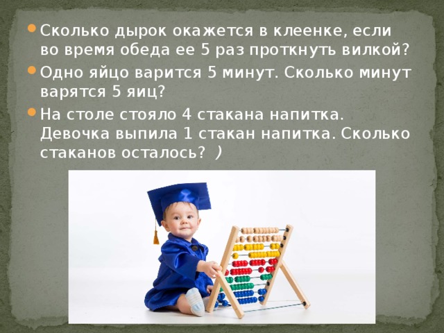 Сколько дырок окажется в клеенке, если во время обеда ее 5 раз проткнуть вилкой?   Одно яйцо варится 5 минут. Сколько минут варятся 5 яиц?  На столе стояло 4 стакана напитка. Девочка выпила 1 стакан напитка. Сколько стаканов осталось?   ) 