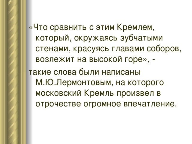 «Что сравнить с этим Кремлем, который, окружаясь зубчатыми стенами, красуясь главами соборов, возлежит на высокой горе», - такие слова были написаны М.Ю.Лермонтовым, на которого московский Кремль произвел в отрочестве огромное впечатление. 