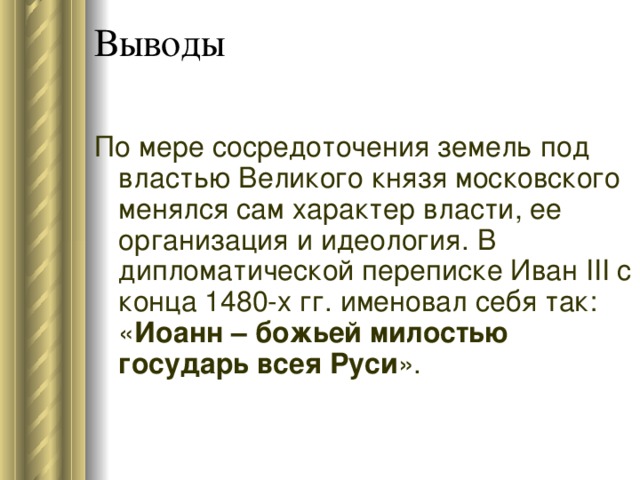Выводы По мере сосредоточения земель под властью Великого князя московского менялся сам характер власти, ее организация и идеология. В дипломатической переписке Иван III с конца 148 0- х гг. именовал себя так: « Иоанн – божьей милостью государь всея Руси ». 