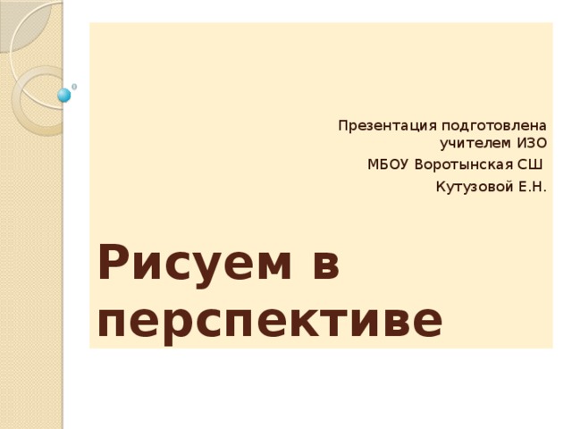Рисуем в перспективе Презентация подготовлена учителем ИЗО  МБОУ Воротынская СШ Кутузовой Е.Н. 