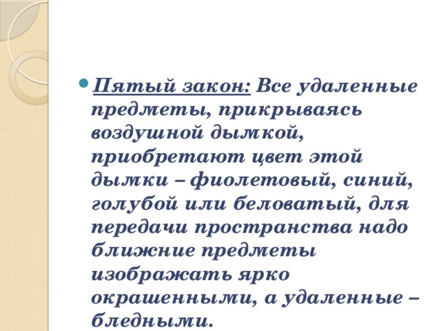 Пятый закон:   Все удаленные предметы, прикрываясь воздушной дымкой, приобретают цвет этой дымки – фиолетовый, синий, голубой или беловатый, для передачи пространства надо ближние предметы изображать ярко окрашенными, а удаленные – бледными.   