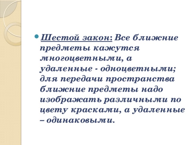 Шестой закон :   Все ближние предметы кажутся многоцветными, а удаленные - одноцветными; для передачи пространства ближние предметы надо изображать различными по цвету красками, а удаленные – одинаковыми. 