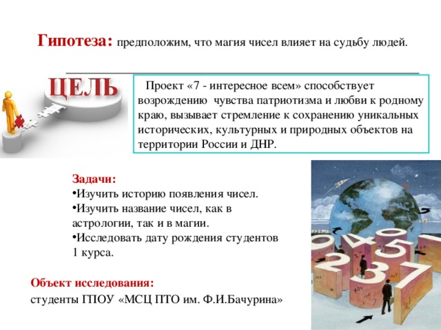 Гипотеза:  предположим, что магия чисел влияет на судьбу людей.  Проект «7 - интересное всем» способствует возрождению чувства патриотизма и любви к родному краю, вызывает стремление к сохранению уникальных исторических, культурных и природных объектов на территории России и ДНР. Задачи: Изучить историю появления чисел. Изучить название чисел, как в астрологии, так и в магии. Исследовать дату рождения студентов 1 курса. Объект исследования:  студенты ГПОУ «МСЦ ПТО им. Ф.И.Бачурина» 