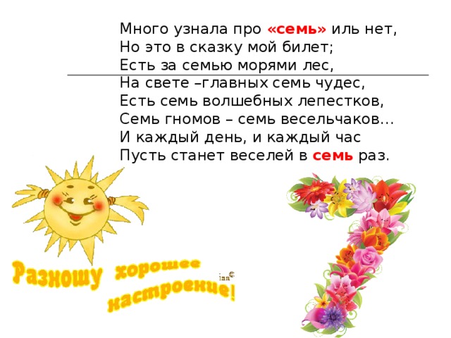Много узнала про «семь» иль нет, Но это в сказку мой билет; Есть за семью морями лес, На свете –главных семь чудес, Есть семь волшебных лепестков, Семь гномов – семь весельчаков… И каждый день, и каждый час Пусть станет веселей в семь раз. 