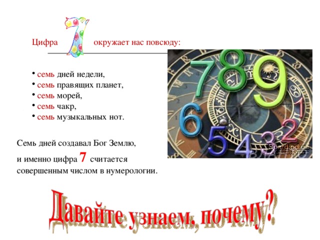 Цифра  окружает нас повсюду:  семь дней недели,  семь правящих планет,  семь морей,  семь чакр,  семь музыкальных нот. Семь дней создавал Бог Землю, и именно цифра 7  считается совершенным числом в нумерологии. 