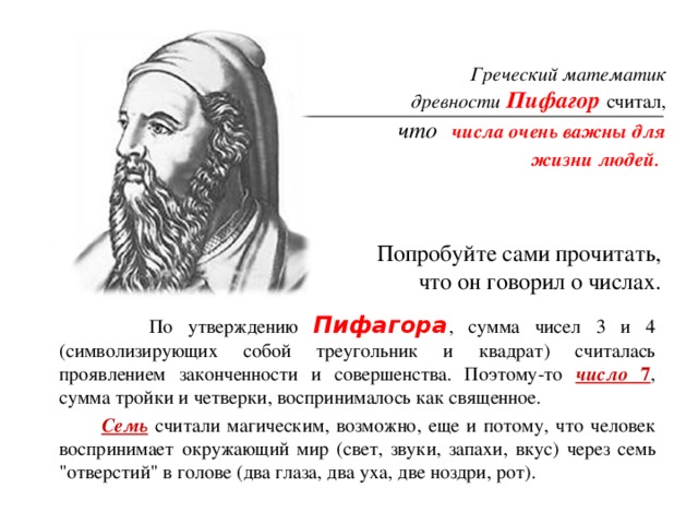 Греческий математик древности  Пифагор считал, что   числа очень важны для жизни людей . Попробуйте сами прочитать, что он говорил о числах.  По утверждению Пифагора , сумма чисел 3 и 4 (символизирующих собой треугольник и квадрат) считалась проявлением законченности и совершенства. Поэтому-то число 7 , сумма тройки и четверки, воспринималось как священное.  Семь считали магическим, возможно, еще и потому, что человек воспринимает окружающий мир (свет, звуки, запахи, вкус) через семь 