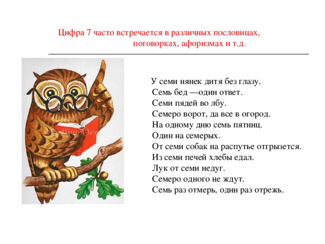 Цифра 7 часто встречается в различных пословицах,  поговорках, афоризмах и т.д.  У семи нянек дитя без глазу.  Семь бед —один ответ.  Семи пядей во лбу.  Семеро ворот, да все в огород.  На одному дню семь пятниц.  Один на семерых.  От семи собак на распутье отгрызется.  Из семи печей хлебы едал.  Лук от семи недуг.  Семеро одного не ждут.  Семь раз отмерь, один раз отрежь. 