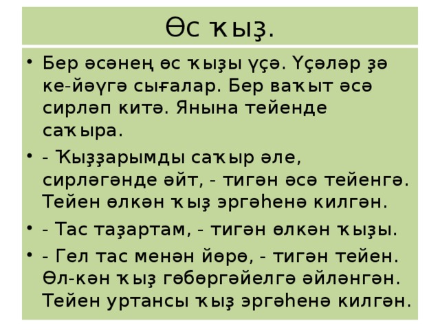 Өс ҡыҙ. Бер әсәнең өс ҡыҙы үҫә. Үҫәләр ҙә ке-йәүгә сығалар. Бер ваҡыт әсә сирләп китә. Янына тейенде саҡыра. - Ҡыҙҙарымды саҡыр әле, сирләгәнде әйт, - тигән әсә тейенгә. Тейен өлкән ҡыҙ эргәһенә килгән. - Тас таҙартам, - тигән өлкән ҡыҙы. - Гел тас менән йөрө, - тигән тейен. Өл-кән ҡыҙ гөбөргәйелгә әйләнгән. Тейен уртансы ҡыҙ эргәһенә килгән. 