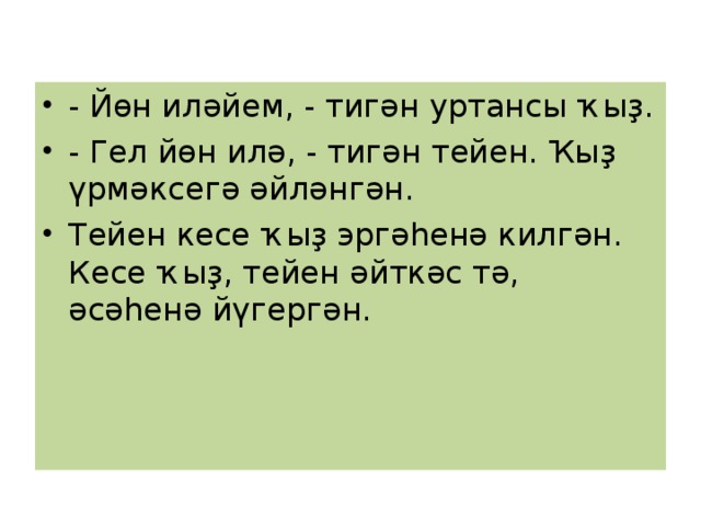 - Йөн иләйем, - тигән уртансы ҡыҙ. - Гел йөн илә, - тигән тейен. Ҡыҙ үрмәксегә әйләнгән. Тейен кесе ҡыҙ эргәһенә килгән. Кесе ҡыҙ, тейен әйткәс тә, әсәһенә йүгергән. 