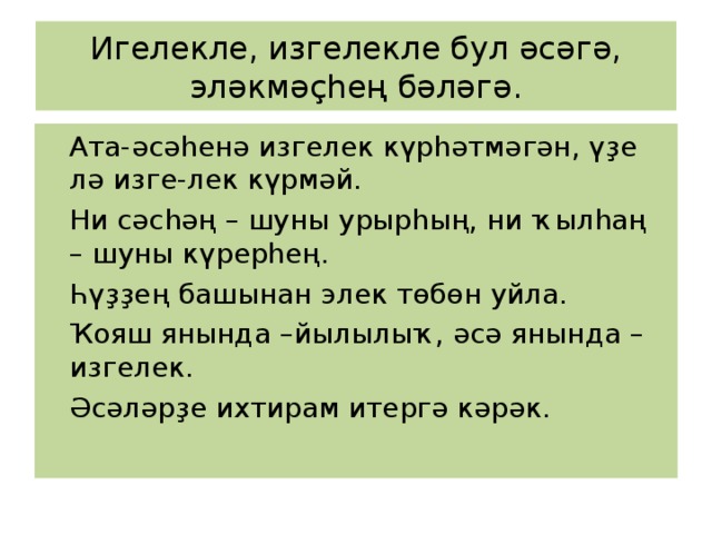 Игелекле, изгелекле бул әсәгә, эләкмәҫһең бәләгә.  Ата-әсәһенә изгелек күрһәтмәгән, үҙе лә изге-лек күрмәй.  Ни сәсһәң – шуны урырһың, ни ҡылһаң – шуны күрерһең.  Һүҙҙең башынан элек төбөн уйла.  Ҡояш янында –йылылыҡ, әсә янында –изгелек.  Әсәләрҙе ихтирам итергә кәрәк. 