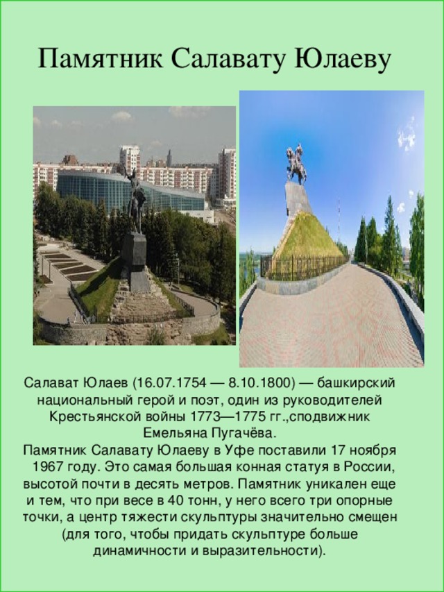Памятник Салавату Юлаеву Салават Юлаев (16.07.1754 — 8.10.1800) — башкирский национальный герой и поэт, один из руководителей Крестьянской войны 1773—1775 гг.,сподвижник Емельяна Пугачёва. Памятник Салавату Юлаеву в Уфе поставили 17 ноября 1967 году. Это самая большая конная статуя в России, высотой почти в десять метров. Памятник уникален еще и тем, что при весе в 40 тонн, у него всего три опорные точки, а центр тяжести скульптуры значительно смещен (для того, чтобы придать скульптуре больше динамичности и выразительности). 