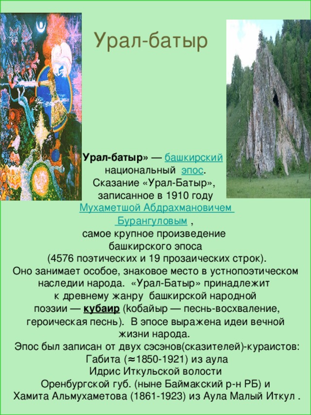            Урал-батыр» — башкирский  национальный эпос . Сказание «Урал-Батыр», записанное в 1910 году  Мухаметшой Абдрахмановичем Бурангуловым  , самое крупное произведение башкирского эпоса  (4576 поэтических и 19 прозаических строк).  Оно занимает особое, знаковое место в устнопоэтическом наследии народа. «Урал-Батыр» принадлежит к древнему жанру башкирской народной  поэзии — кубаир (kобайыр — песнь-восхваление,  героическая песнь). В эпосе выражена идеи вечной жизни народа.  Эпос был записан от двух сэсэнов(сказителей)-кураистов:  Габита (≈1850-1921) из аула  Идрис Иткульской волости Оренбургской губ. (ныне Баймакский р-н РБ) и  Хамита Альмухаметова (1861-1923) из Аула Малый Иткул . Урал-батыр 