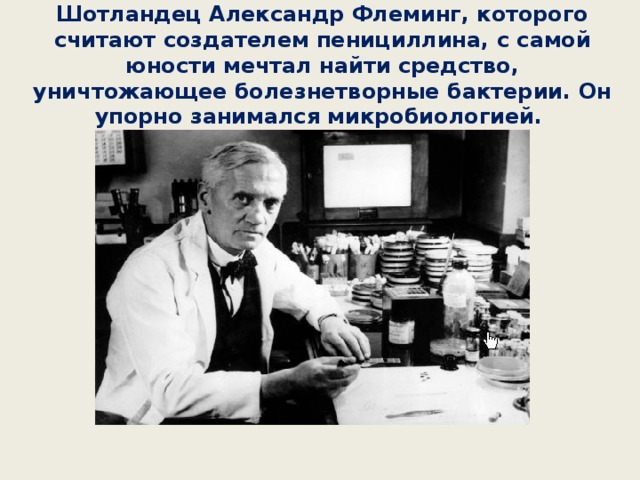 Шотландец Александр Флеминг, которого считают создателем пенициллина, с самой юности мечтал найти средство, уничтожающее болезнетворные бактерии. Он упорно занимался микробиологией. 