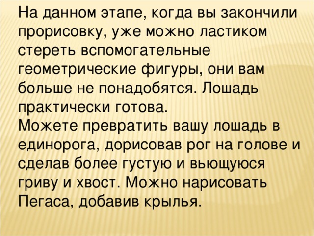 На данном этапе, когда вы закончили прорисовку, уже можно ластиком стереть вспомогательные геометрические фигуры, они вам больше не понадобятся. Лошадь практически готова.   Можете превратить вашу лошадь в единорога, дорисовав рог на голове и сделав более густую и вьющуюся гриву и хвост. Можно нарисовать Пегаса, добавив крылья.  