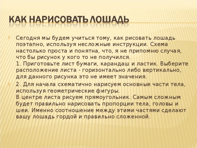 Сегодня мы будем учиться тому, как рисовать лошадь поэтапно, используя несложные инструкции. Схема настолько проста и понятна, что, я не припомню случая, что бы рисунок у кого то не получился.   1. Приготовьте лист бумаги, карандаш и ластик. Выберите расположение листа - горизонтально либо вертикально, для данного рисунка это не имеет значения.  2. Для начала схематично нарисуем основные части тела, используя геометрические фигуры.  В центре листа рисуем прямоугольник. Самым сложным будет правильно нарисовать пропорции тела, головы и шеи. Именно соотношение между этими частями сделают вашу лошадь гордой и правильно сложенной. 