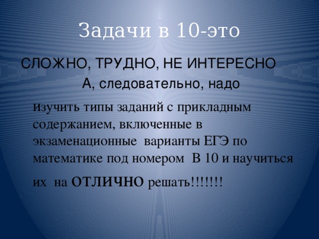 Задачи в 10-это СЛОЖНО, ТРУДНО, НЕ ИНТЕРЕСНО А, следовательно, надо  и зучить типы заданий с прикладным содержанием, включенные в экзаменационные варианты ЕГЭ по математике под номером В 10 и научиться их на отлично решать!!!!!!! 