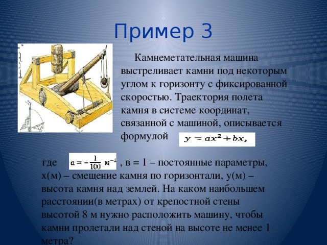 Пример 3 Камнеметательная машина выстреливает камни под некоторым углом к горизонту с фиксированной скоростью. Траектория полета камня в системе координат, связанной с машиной, описывается формулой где , в = 1 – постоянные параметры, х(м) – смещение камня по горизонтали, у(м) – высота камня над землей. На каком наибольшем расстоянии(в метрах) от крепостной стены высотой 8 м нужно расположить машину, чтобы камни пролетали над стеной на высоте не менее 1 метра? 