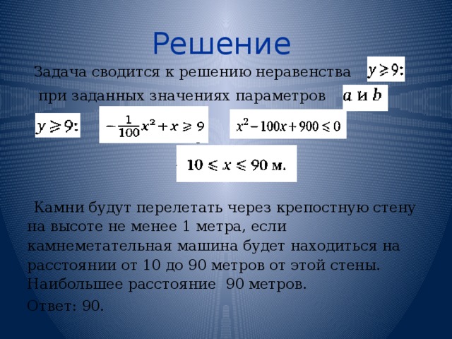 Решение  Задача сводится к решению неравенства  при заданных значениях параметров Камни будут перелетать через крепостную стену на высоте не менее 1 метра, если камнеметательная машина будет находиться на расстоянии от 10 до 90 метров от этой стены. Наибольшее расстояние 90 метров. Ответ: 90. 