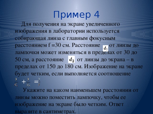 Пример 4 Для получения на экране увеличенного изображения в лаборатории используется собирающая линза с главным фокусным расстоянием f =30 см. Расстояние от линзы до лампочки может изменяться в пределах от 30 до 50 см, а расстояние от линзы до экрана – в пределах от 150 до 180 см. Изображение на экране будет четким, если выполняется соотношение + =  Укажите на каком наименьшем расстоянии от линзы можно поместить лампочку, чтобы ее изображение на экране было четким. Ответ выразите в сантиметрах. 