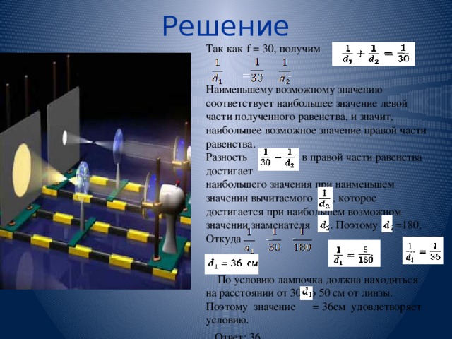 Решение Так как  f = 30, получим  = - Наименьшему возможному значению соответствует наибольшее значение левой части полученного равенства, и значит, наибольшее возможное значение правой части равенства. Разность в правой части равенства достигает наибольшего значения при наименьшем значении вычитаемого , которое достигается при наибольшем возможном значении знаменателя . Поэтому =180, Откуда = -  По условию лампочка должна находиться на расстоянии от 30 до 50 см от линзы. Поэтому значение = 36см удовлетворяет условию. Ответ: 36 . 