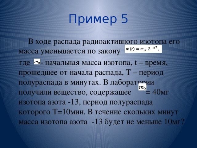 Пример 5 В ходе распада радиоактивного изотопа его масса уменьшается по закону где - начальная масса изотопа, t – время, прошедшее от начала распада, Т – период полураспада в минутах. В лаборатории получили вещество, содержащее = 40мг изотопа азота -13, период полураспада которого Т=10мин. В течение скольких минут масса изотопа азота -13 будет не меньше 10мг? 