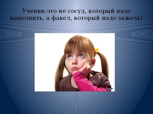 Ученик-это не сосуд, который надо наполнить, а факел, который надо зажечь! 